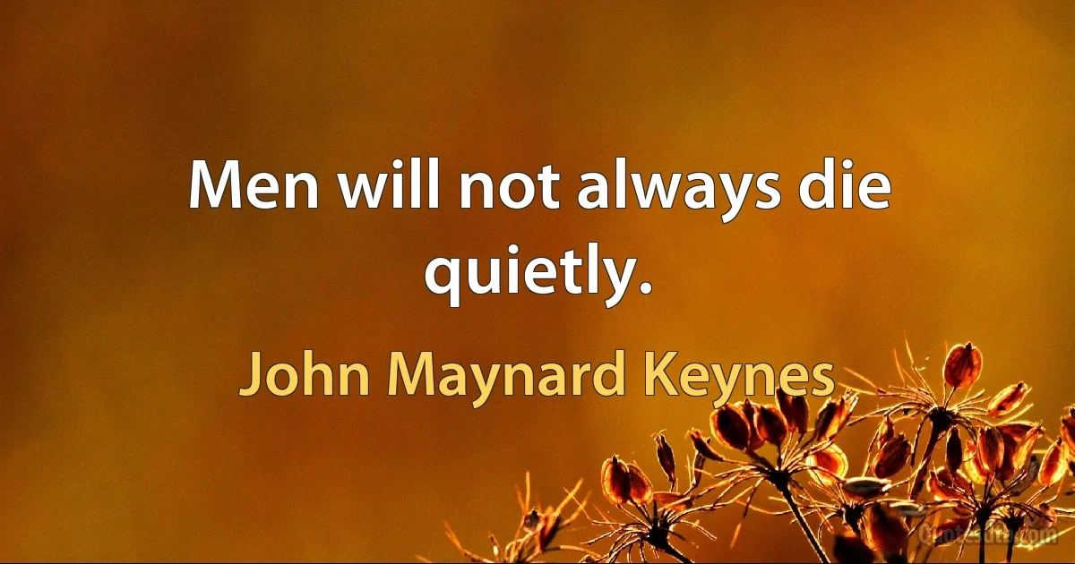 Men will not always die quietly. (John Maynard Keynes)