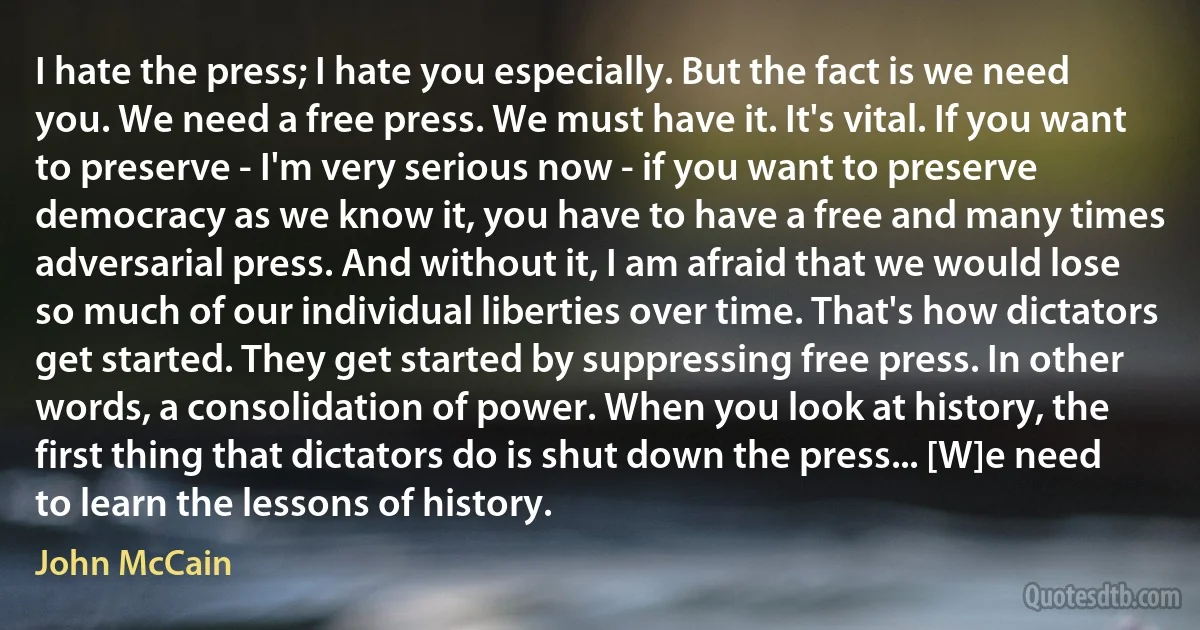 I hate the press; I hate you especially. But the fact is we need you. We need a free press. We must have it. It's vital. If you want to preserve - I'm very serious now - if you want to preserve democracy as we know it, you have to have a free and many times adversarial press. And without it, I am afraid that we would lose so much of our individual liberties over time. That's how dictators get started. They get started by suppressing free press. In other words, a consolidation of power. When you look at history, the first thing that dictators do is shut down the press... [W]e need to learn the lessons of history. (John McCain)