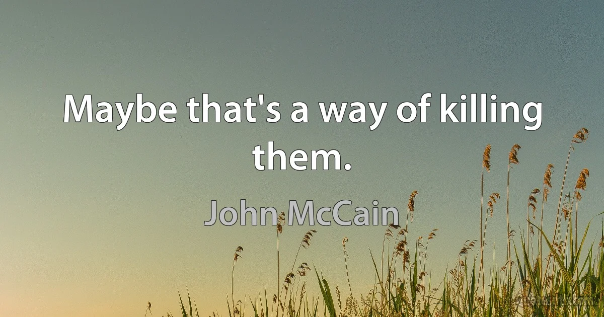 Maybe that's a way of killing them. (John McCain)