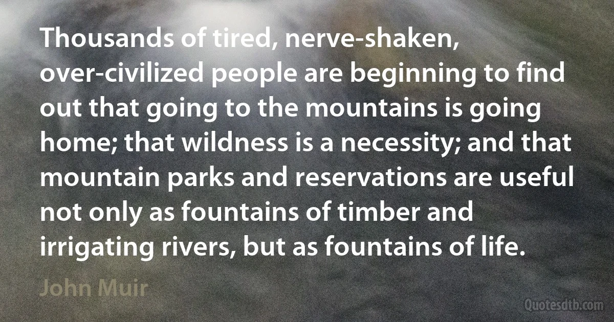 Thousands of tired, nerve-shaken, over-civilized people are beginning to find out that going to the mountains is going home; that wildness is a necessity; and that mountain parks and reservations are useful not only as fountains of timber and irrigating rivers, but as fountains of life. (John Muir)