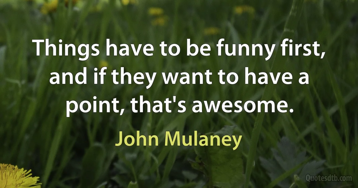 Things have to be funny first, and if they want to have a point, that's awesome. (John Mulaney)