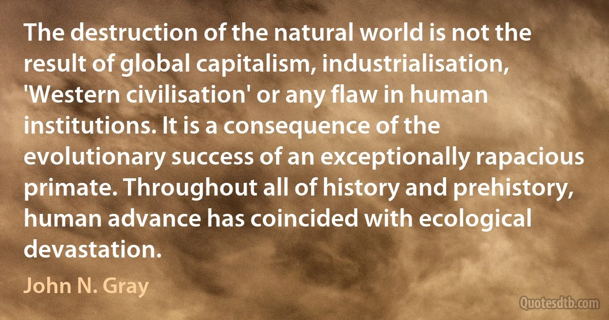 The destruction of the natural world is not the result of global capitalism, industrialisation, 'Western civilisation' or any flaw in human institutions. It is a consequence of the evolutionary success of an exceptionally rapacious primate. Throughout all of history and prehistory, human advance has coincided with ecological devastation. (John N. Gray)