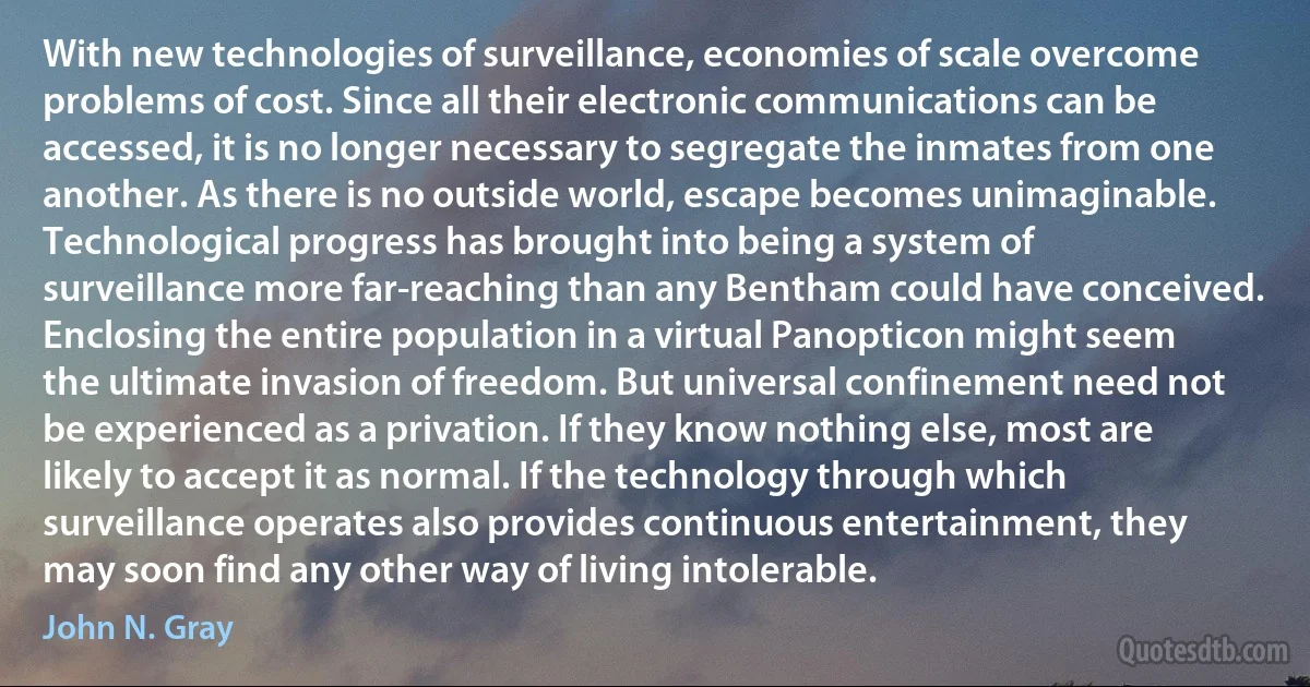 With new technologies of surveillance, economies of scale overcome problems of cost. Since all their electronic communications can be accessed, it is no longer necessary to segregate the inmates from one another. As there is no outside world, escape becomes unimaginable. Technological progress has brought into being a system of surveillance more far-reaching than any Bentham could have conceived. Enclosing the entire population in a virtual Panopticon might seem the ultimate invasion of freedom. But universal confinement need not be experienced as a privation. If they know nothing else, most are likely to accept it as normal. If the technology through which surveillance operates also provides continuous entertainment, they may soon find any other way of living intolerable. (John N. Gray)