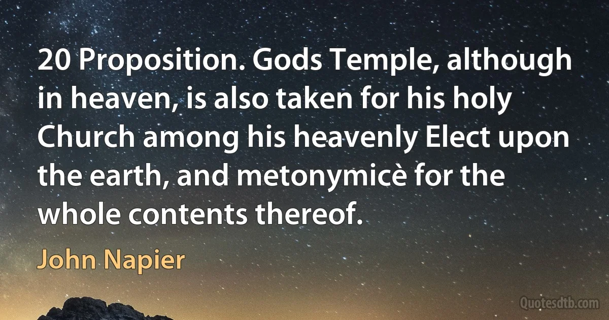 20 Proposition. Gods Temple, although in heaven, is also taken for his holy Church among his heavenly Elect upon the earth, and metonymicè for the whole contents thereof. (John Napier)