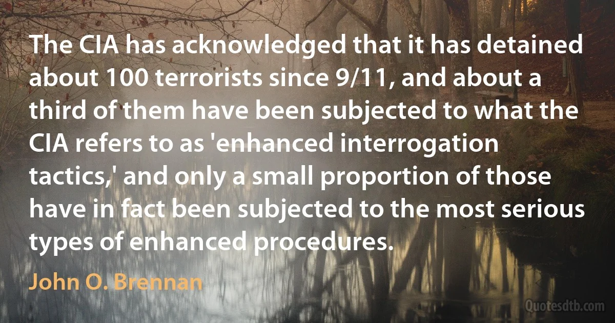 The CIA has acknowledged that it has detained about 100 terrorists since 9/11, and about a third of them have been subjected to what the CIA refers to as 'enhanced interrogation tactics,' and only a small proportion of those have in fact been subjected to the most serious types of enhanced procedures. (John O. Brennan)