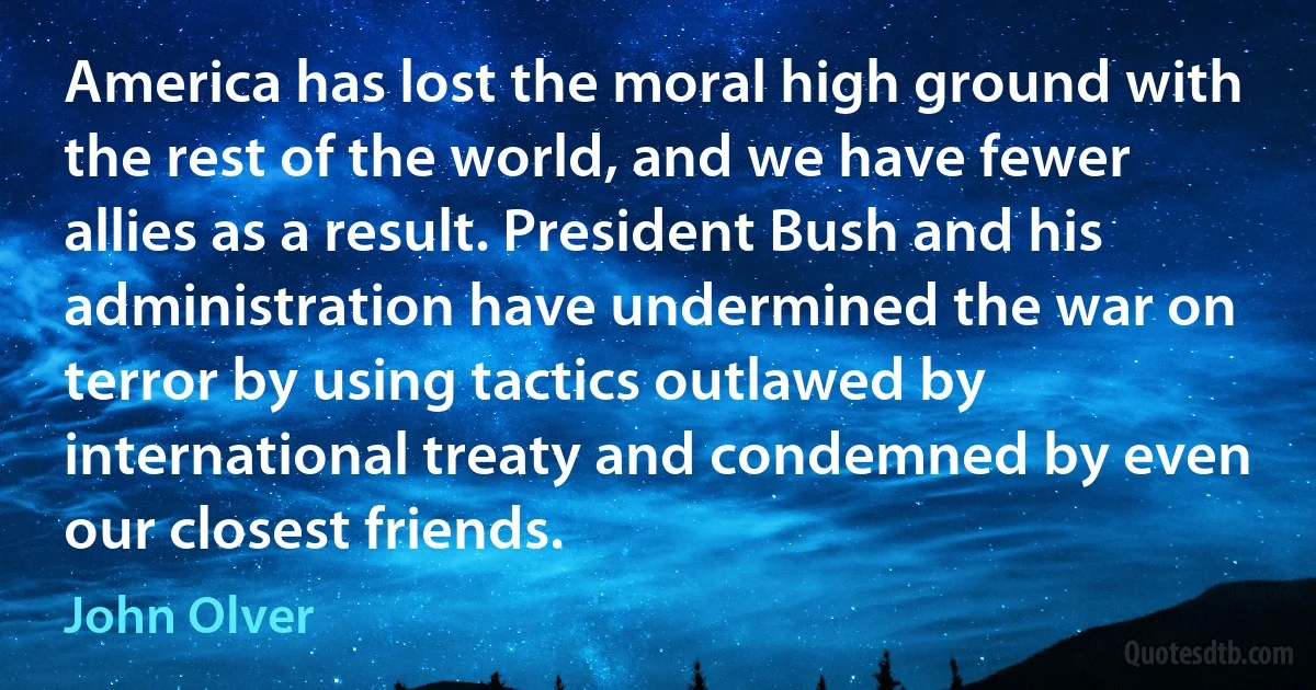 America has lost the moral high ground with the rest of the world, and we have fewer allies as a result. President Bush and his administration have undermined the war on terror by using tactics outlawed by international treaty and condemned by even our closest friends. (John Olver)