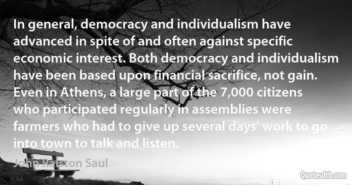 In general, democracy and individualism have advanced in spite of and often against specific economic interest. Both democracy and individualism have been based upon financial sacrifice, not gain. Even in Athens, a large part of the 7,000 citizens who participated regularly in assemblies were farmers who had to give up several days' work to go into town to talk and listen. (John Ralston Saul)