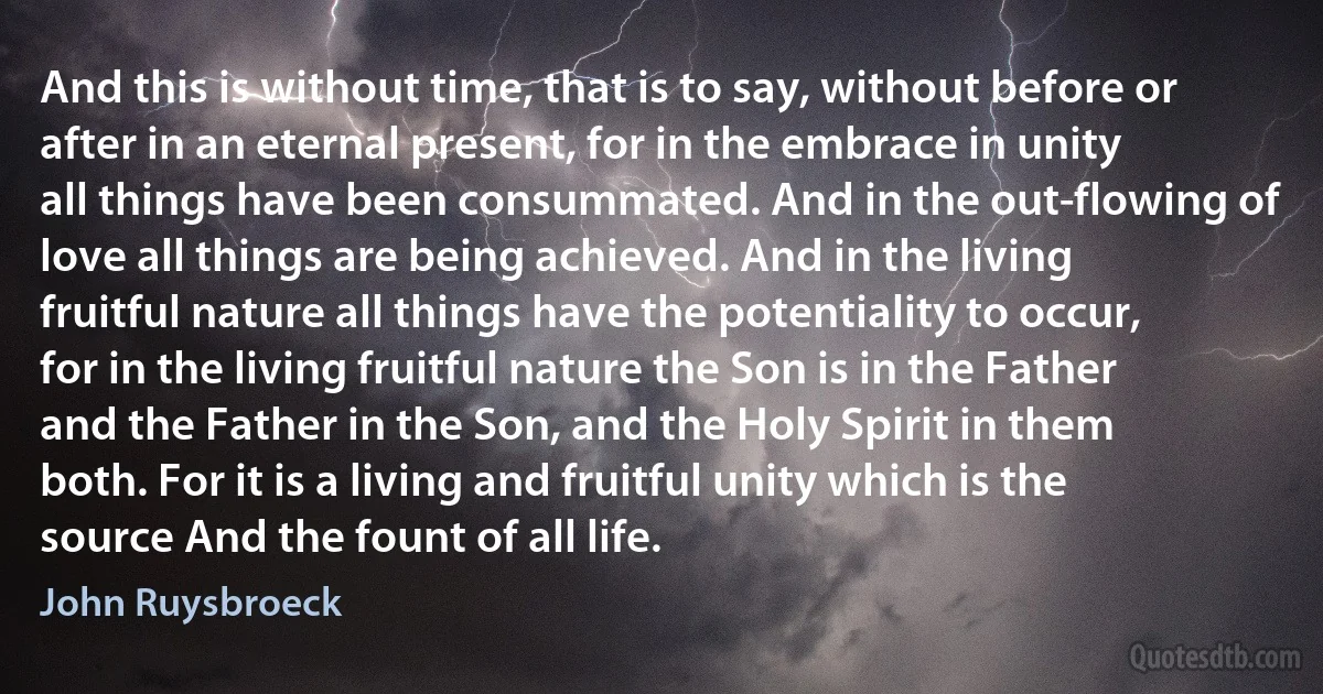 And this is without time, that is to say, without before or after in an eternal present, for in the embrace in unity all things have been consummated. And in the out-flowing of love all things are being achieved. And in the living fruitful nature all things have the potentiality to occur, for in the living fruitful nature the Son is in the Father and the Father in the Son, and the Holy Spirit in them both. For it is a living and fruitful unity which is the source And the fount of all life. (John Ruysbroeck)