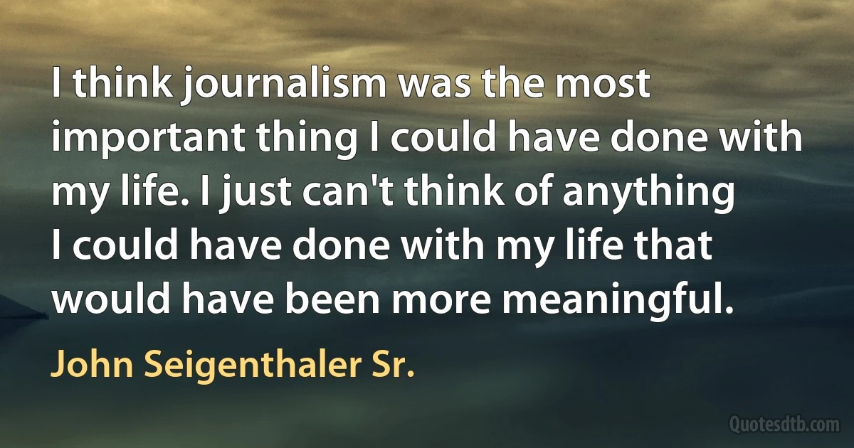 I think journalism was the most important thing I could have done with my life. I just can't think of anything I could have done with my life that would have been more meaningful. (John Seigenthaler Sr.)