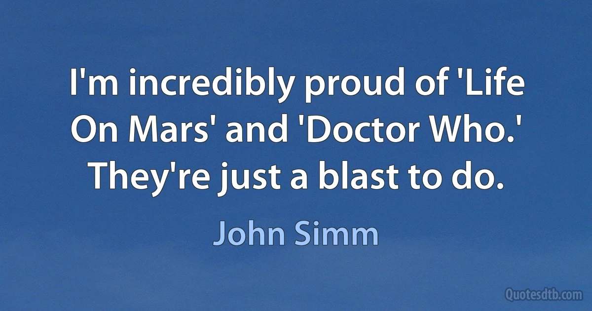 I'm incredibly proud of 'Life On Mars' and 'Doctor Who.' They're just a blast to do. (John Simm)