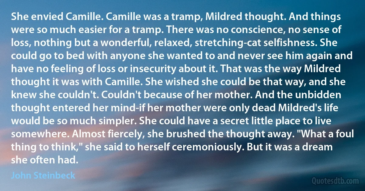 She envied Camille. Camille was a tramp, Mildred thought. And things were so much easier for a tramp. There was no conscience, no sense of loss, nothing but a wonderful, relaxed, stretching-cat selfishness. She could go to bed with anyone she wanted to and never see him again and have no feeling of loss or insecurity about it. That was the way Mildred thought it was with Camille. She wished she could be that way, and she knew she couldn't. Couldn't because of her mother. And the unbidden thought entered her mind-if her mother were only dead Mildred's life would be so much simpler. She could have a secret little place to live somewhere. Almost fiercely, she brushed the thought away. "What a foul thing to think," she said to herself ceremoniously. But it was a dream she often had. (John Steinbeck)