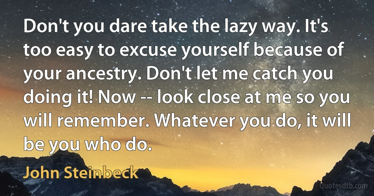 Don't you dare take the lazy way. It's too easy to excuse yourself because of your ancestry. Don't let me catch you doing it! Now -- look close at me so you will remember. Whatever you do, it will be you who do. (John Steinbeck)