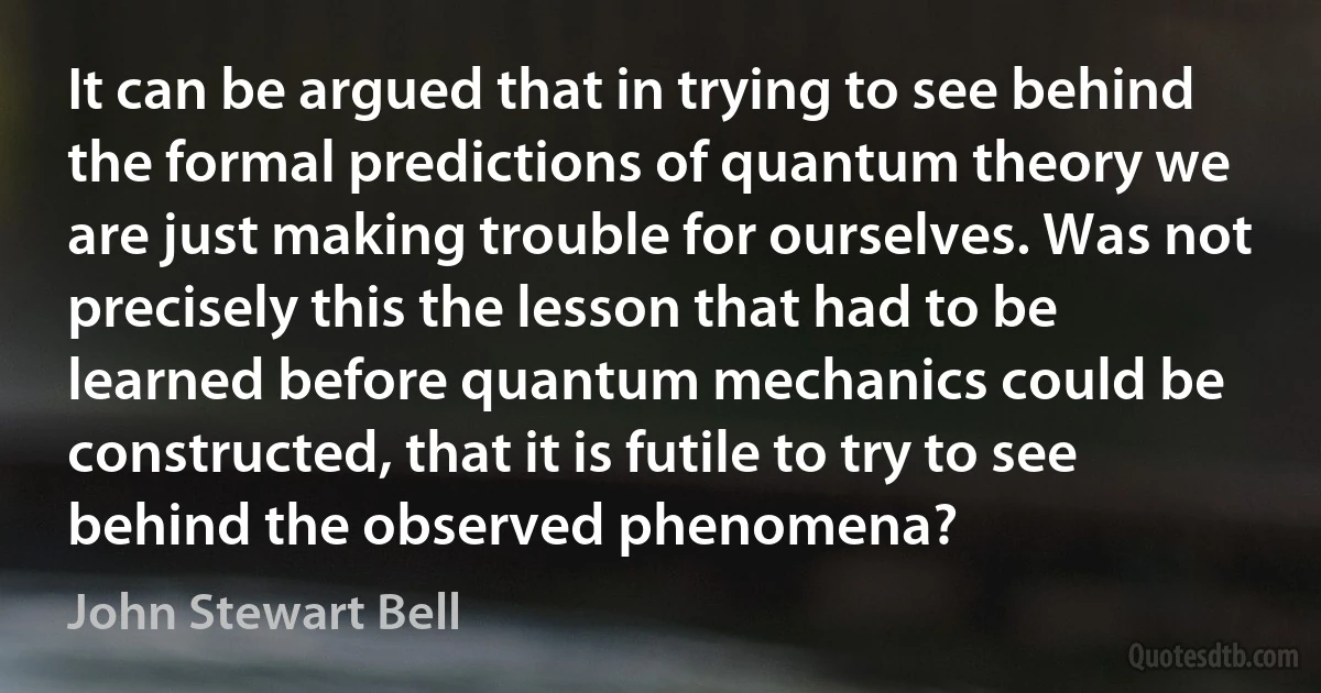 It can be argued that in trying to see behind the formal predictions of quantum theory we are just making trouble for ourselves. Was not precisely this the lesson that had to be learned before quantum mechanics could be constructed, that it is futile to try to see behind the observed phenomena? (John Stewart Bell)