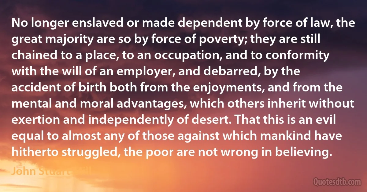 No longer enslaved or made dependent by force of law, the great majority are so by force of poverty; they are still chained to a place, to an occupation, and to conformity with the will of an employer, and debarred, by the accident of birth both from the enjoyments, and from the mental and moral advantages, which others inherit without exertion and independently of desert. That this is an evil equal to almost any of those against which mankind have hitherto struggled, the poor are not wrong in believing. (John Stuart Mill)