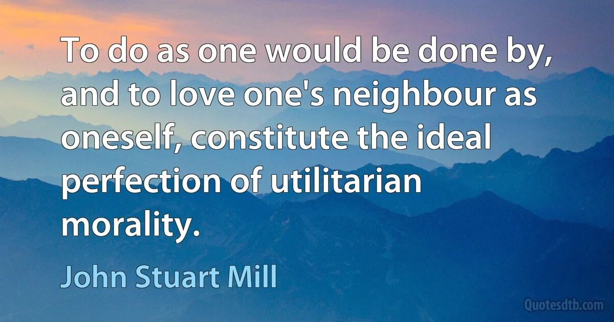 To do as one would be done by, and to love one's neighbour as oneself, constitute the ideal perfection of utilitarian morality. (John Stuart Mill)