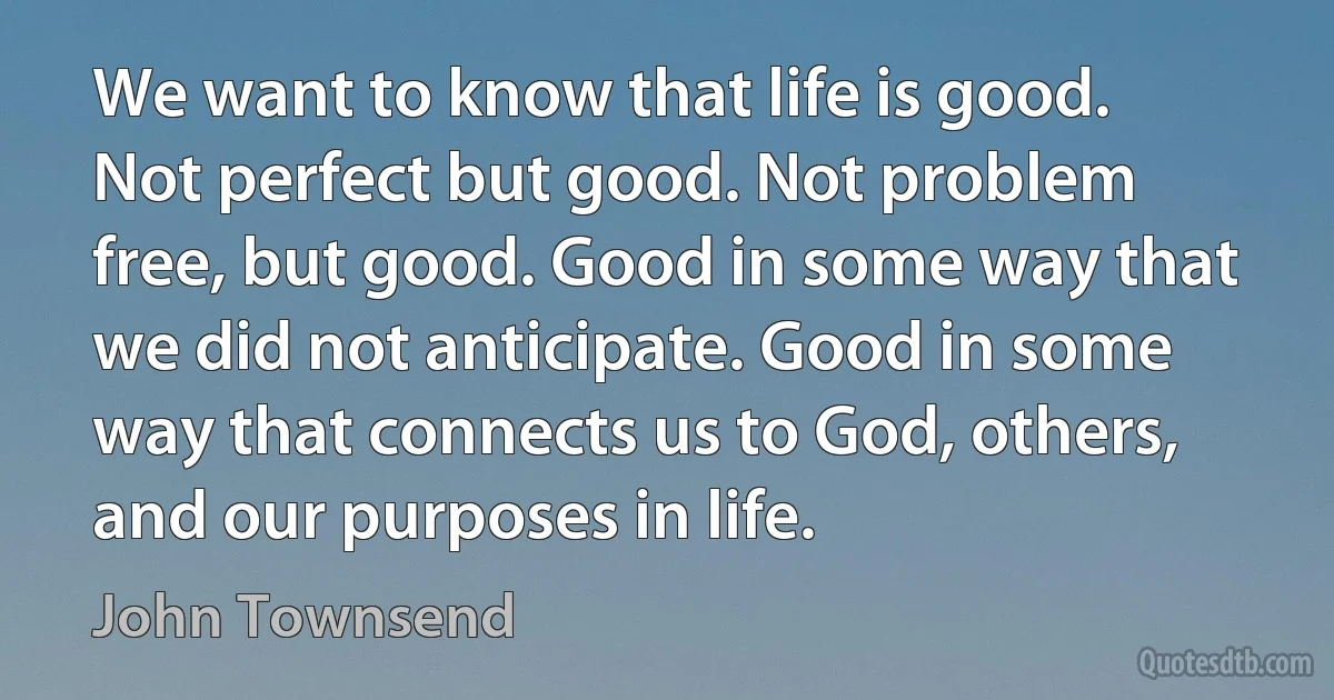 We want to know that life is good. Not perfect but good. Not problem free, but good. Good in some way that we did not anticipate. Good in some way that connects us to God, others, and our purposes in life. (John Townsend)