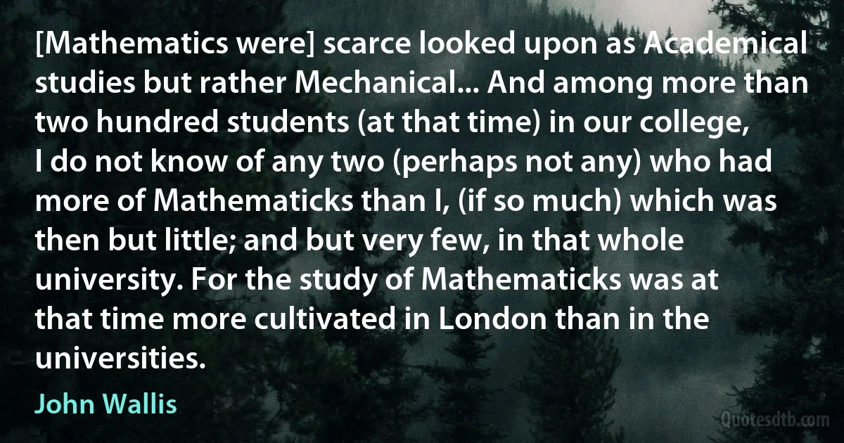 [Mathematics were] scarce looked upon as Academical studies but rather Mechanical... And among more than two hundred students (at that time) in our college, I do not know of any two (perhaps not any) who had more of Mathematicks than I, (if so much) which was then but little; and but very few, in that whole university. For the study of Mathematicks was at that time more cultivated in London than in the universities. (John Wallis)