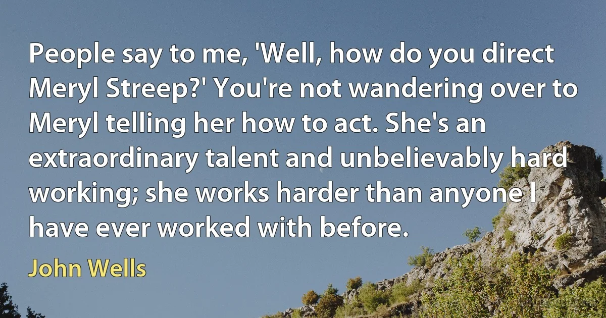 People say to me, 'Well, how do you direct Meryl Streep?' You're not wandering over to Meryl telling her how to act. She's an extraordinary talent and unbelievably hard working; she works harder than anyone I have ever worked with before. (John Wells)