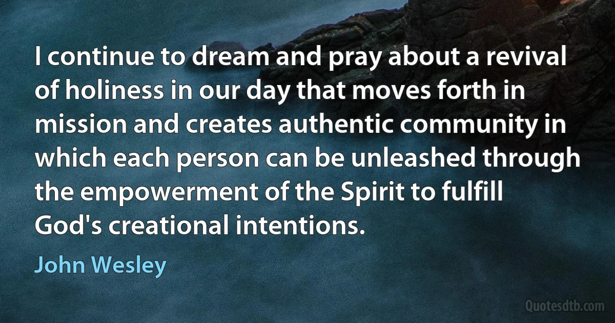 I continue to dream and pray about a revival of holiness in our day that moves forth in mission and creates authentic community in which each person can be unleashed through the empowerment of the Spirit to fulfill God's creational intentions. (John Wesley)