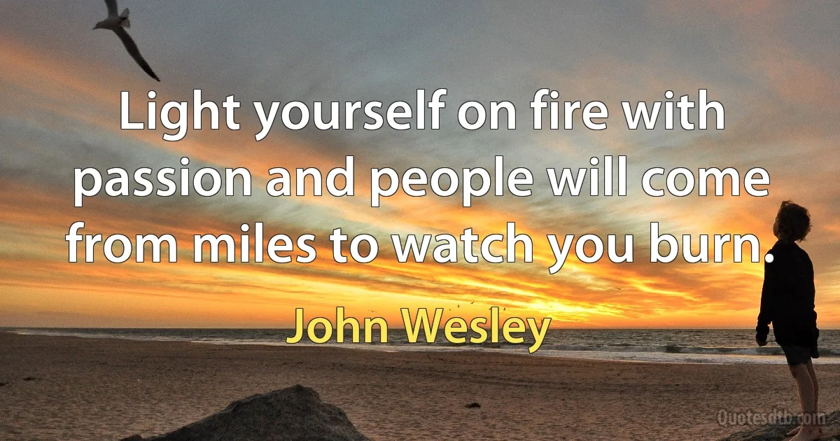 Light yourself on fire with passion and people will come from miles to watch you burn. (John Wesley)