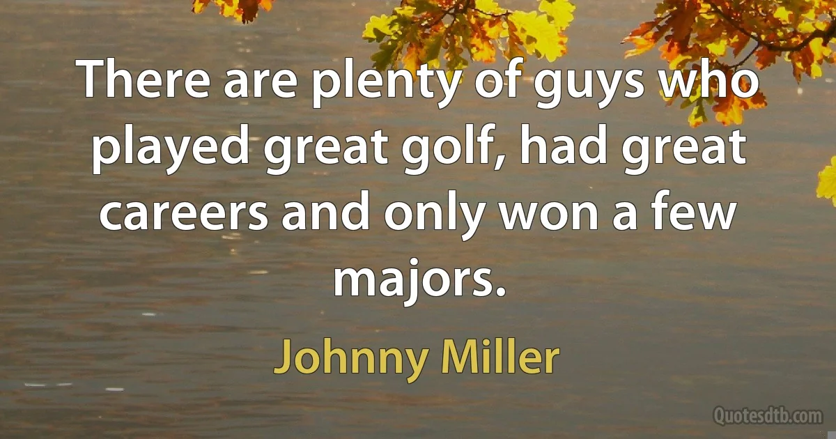 There are plenty of guys who played great golf, had great careers and only won a few majors. (Johnny Miller)