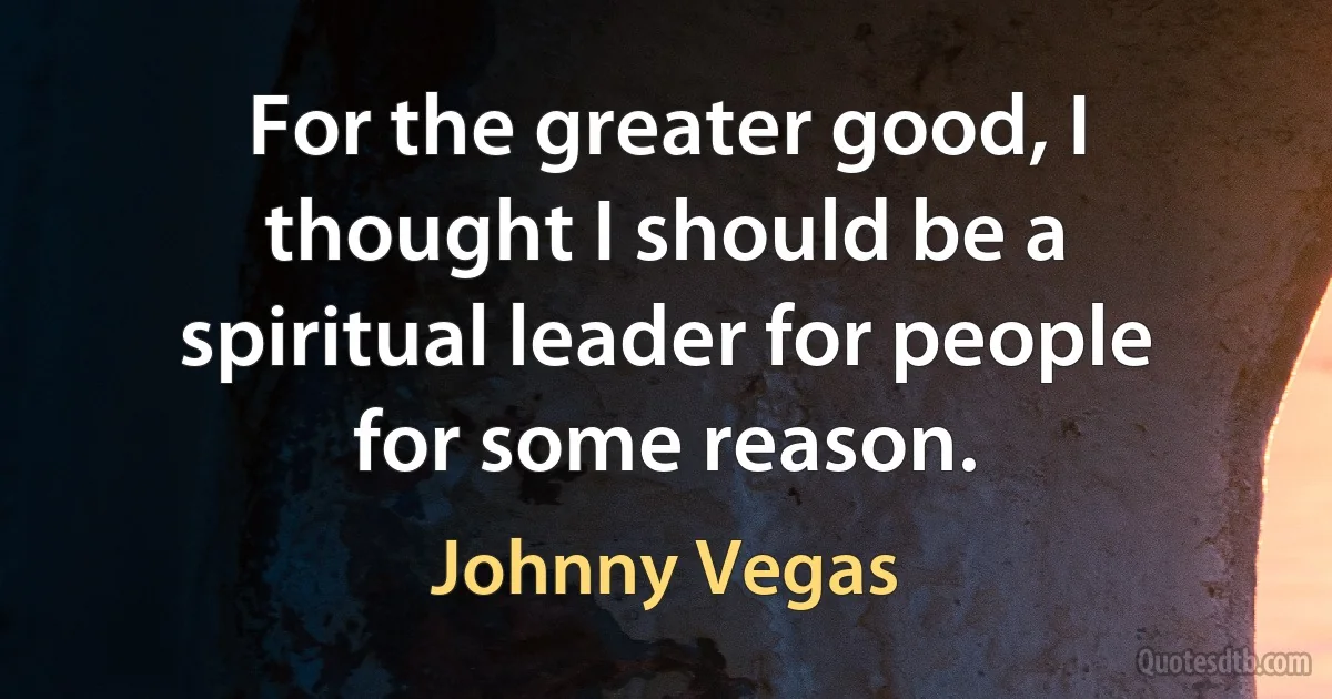 For the greater good, I thought I should be a spiritual leader for people for some reason. (Johnny Vegas)