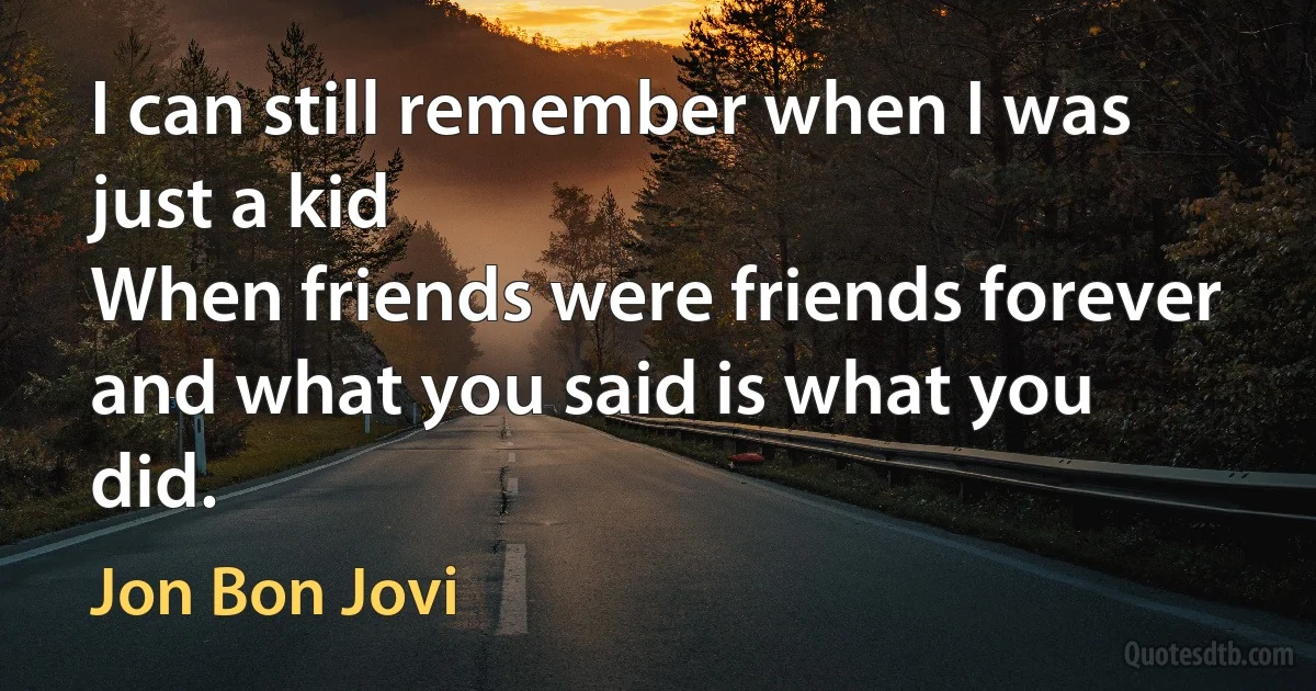 I can still remember when I was just a kid
When friends were friends forever and what you said is what you did. (Jon Bon Jovi)