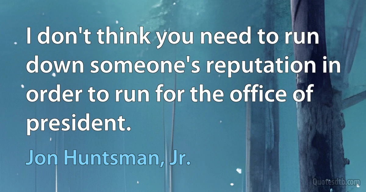 I don't think you need to run down someone's reputation in order to run for the office of president. (Jon Huntsman, Jr.)