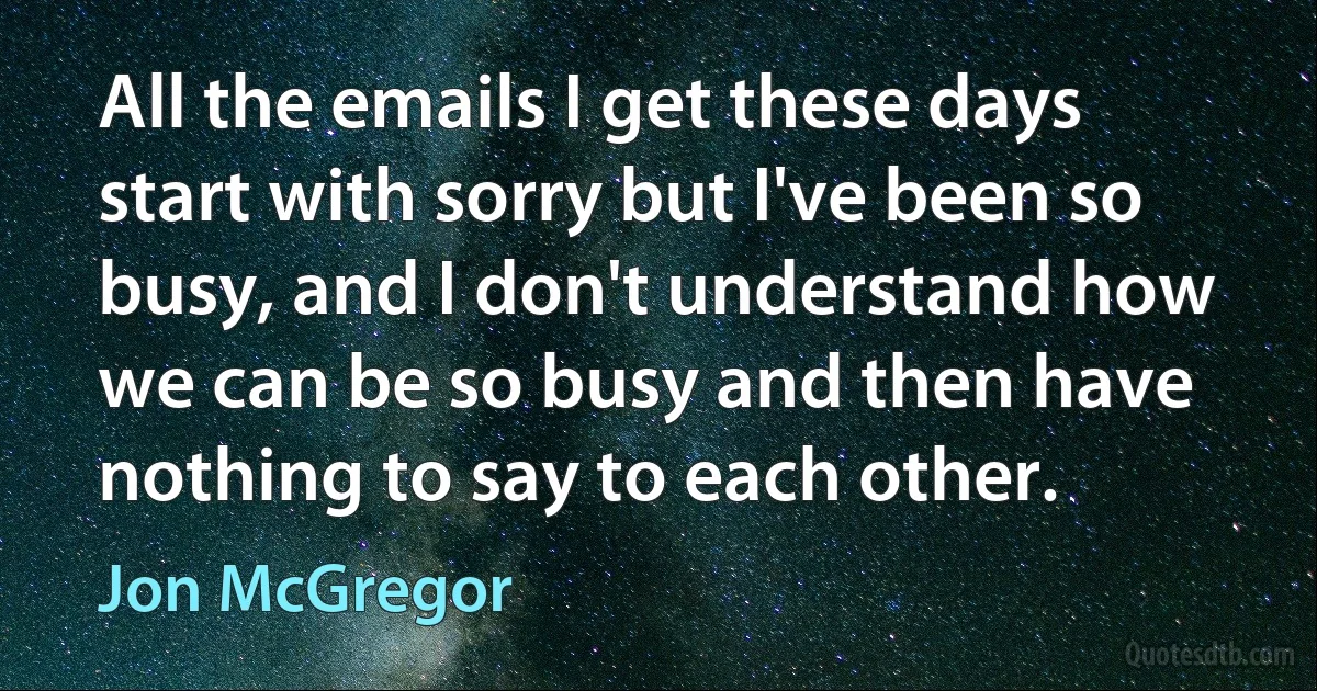 All the emails I get these days start with sorry but I've been so busy, and I don't understand how we can be so busy and then have nothing to say to each other. (Jon McGregor)