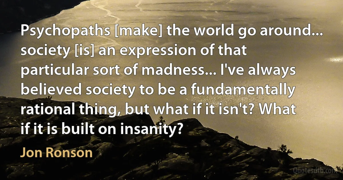 Psychopaths [make] the world go around... society [is] an expression of that particular sort of madness... I've always believed society to be a fundamentally rational thing, but what if it isn't? What if it is built on insanity? (Jon Ronson)