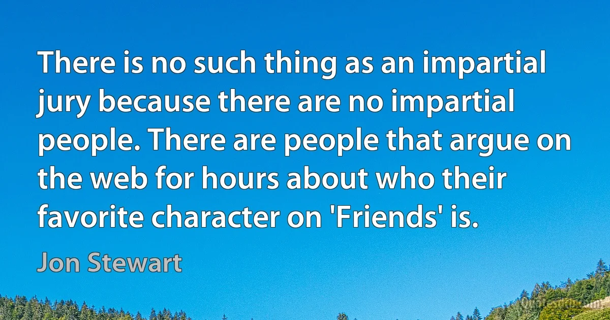 There is no such thing as an impartial jury because there are no impartial people. There are people that argue on the web for hours about who their favorite character on 'Friends' is. (Jon Stewart)