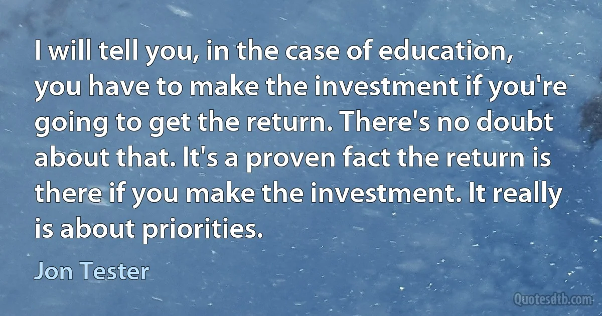 I will tell you, in the case of education, you have to make the investment if you're going to get the return. There's no doubt about that. It's a proven fact the return is there if you make the investment. It really is about priorities. (Jon Tester)