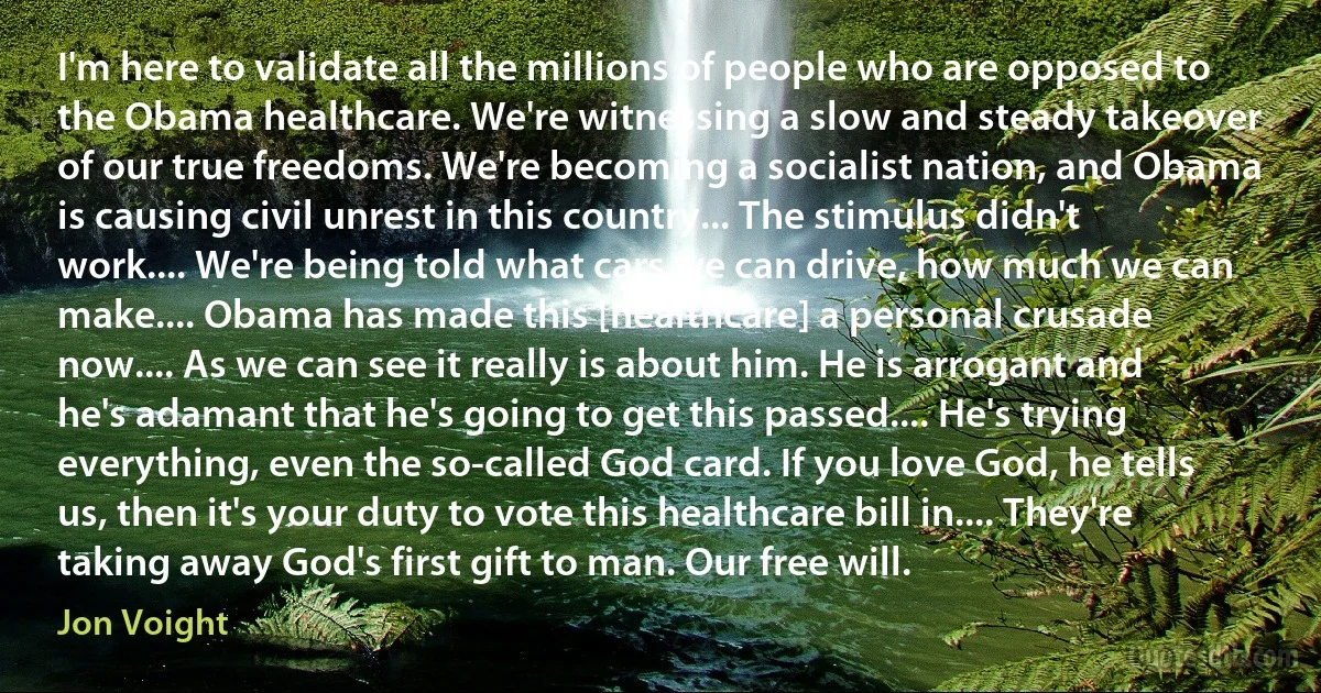 I'm here to validate all the millions of people who are opposed to the Obama healthcare. We're witnessing a slow and steady takeover of our true freedoms. We're becoming a socialist nation, and Obama is causing civil unrest in this country... The stimulus didn't work.... We're being told what cars we can drive, how much we can make.... Obama has made this [healthcare] a personal crusade now.... As we can see it really is about him. He is arrogant and he's adamant that he's going to get this passed.... He's trying everything, even the so-called God card. If you love God, he tells us, then it's your duty to vote this healthcare bill in.... They're taking away God's first gift to man. Our free will. (Jon Voight)