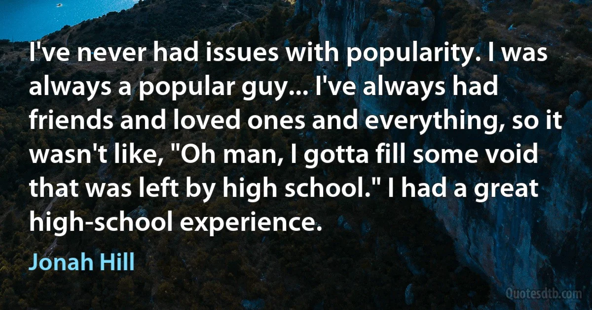 I've never had issues with popularity. I was always a popular guy... I've always had friends and loved ones and everything, so it wasn't like, "Oh man, I gotta fill some void that was left by high school." I had a great high-school experience. (Jonah Hill)