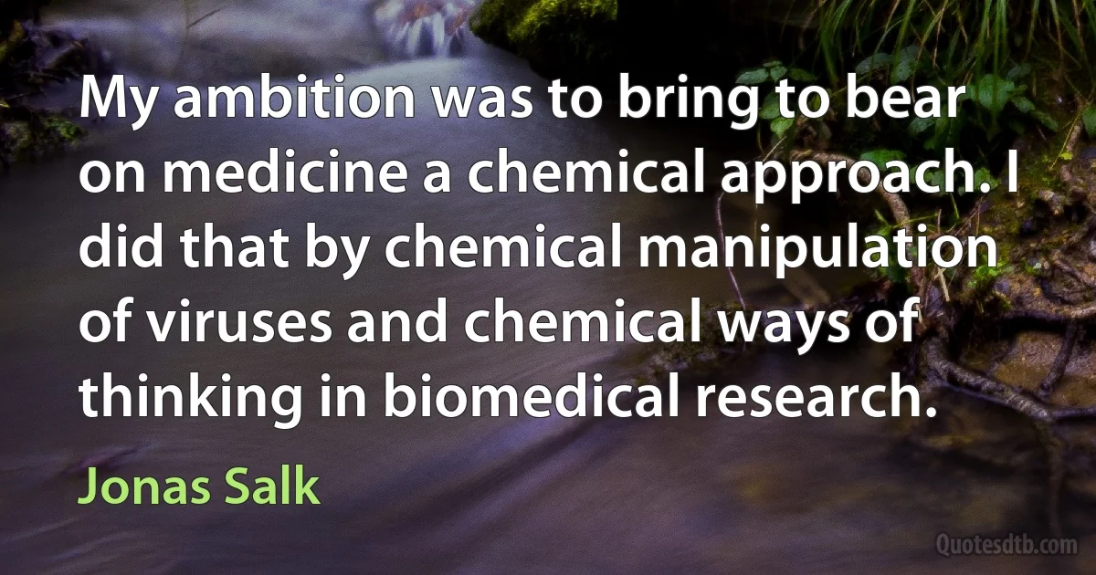 My ambition was to bring to bear on medicine a chemical approach. I did that by chemical manipulation of viruses and chemical ways of thinking in biomedical research. (Jonas Salk)