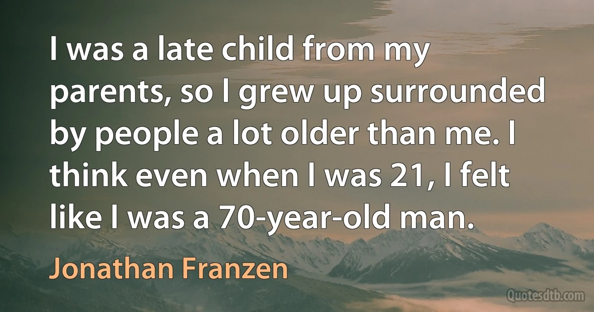 I was a late child from my parents, so I grew up surrounded by people a lot older than me. I think even when I was 21, I felt like I was a 70-year-old man. (Jonathan Franzen)