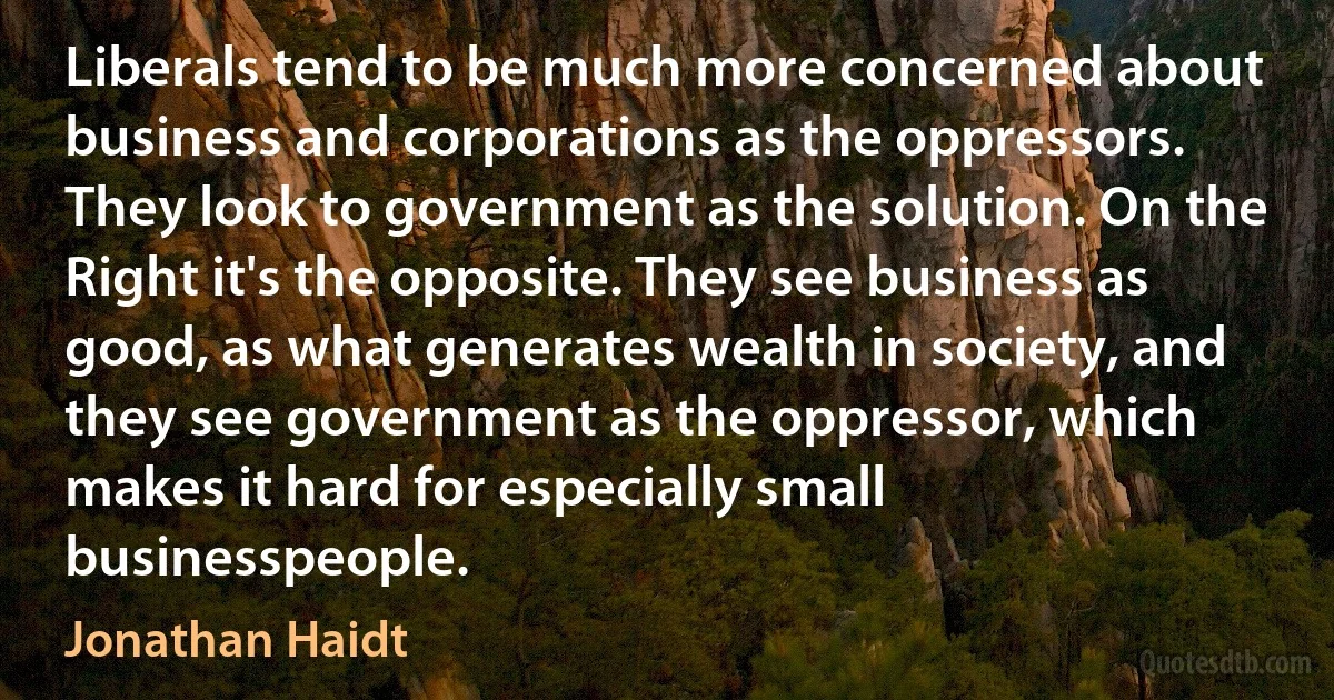 Liberals tend to be much more concerned about business and corporations as the oppressors. They look to government as the solution. On the Right it's the opposite. They see business as good, as what generates wealth in society, and they see government as the oppressor, which makes it hard for especially small businesspeople. (Jonathan Haidt)