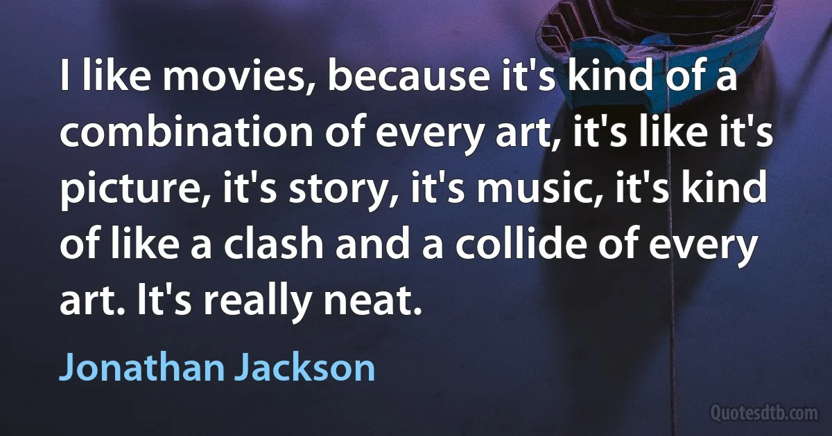 I like movies, because it's kind of a combination of every art, it's like it's picture, it's story, it's music, it's kind of like a clash and a collide of every art. It's really neat. (Jonathan Jackson)