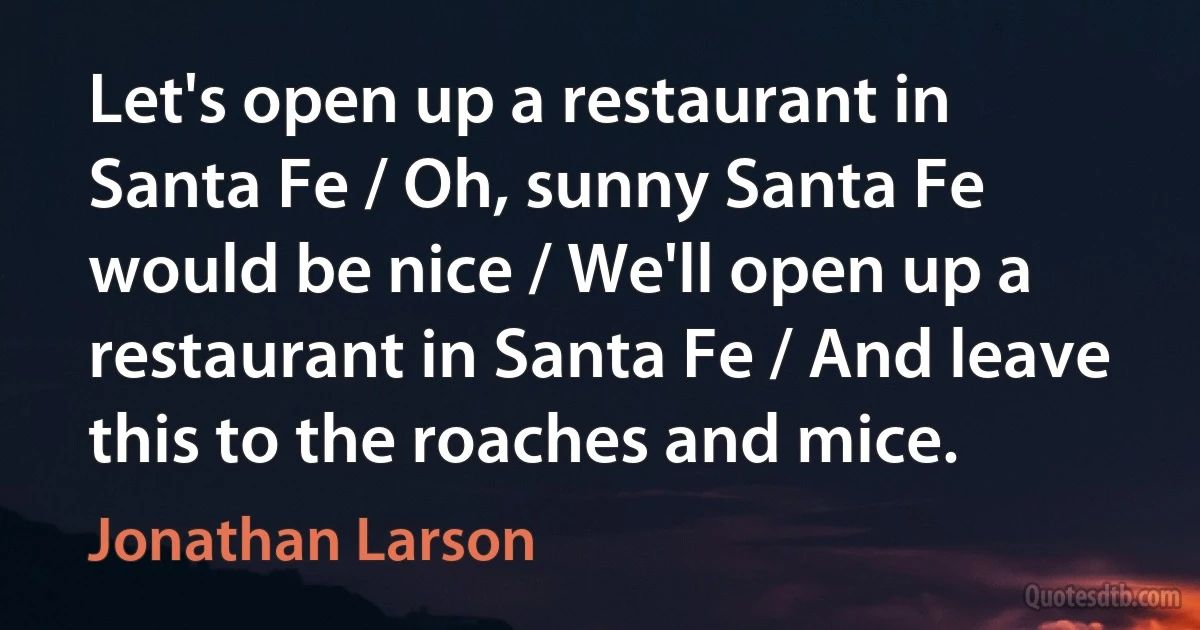 Let's open up a restaurant in Santa Fe / Oh, sunny Santa Fe would be nice / We'll open up a restaurant in Santa Fe / And leave this to the roaches and mice. (Jonathan Larson)