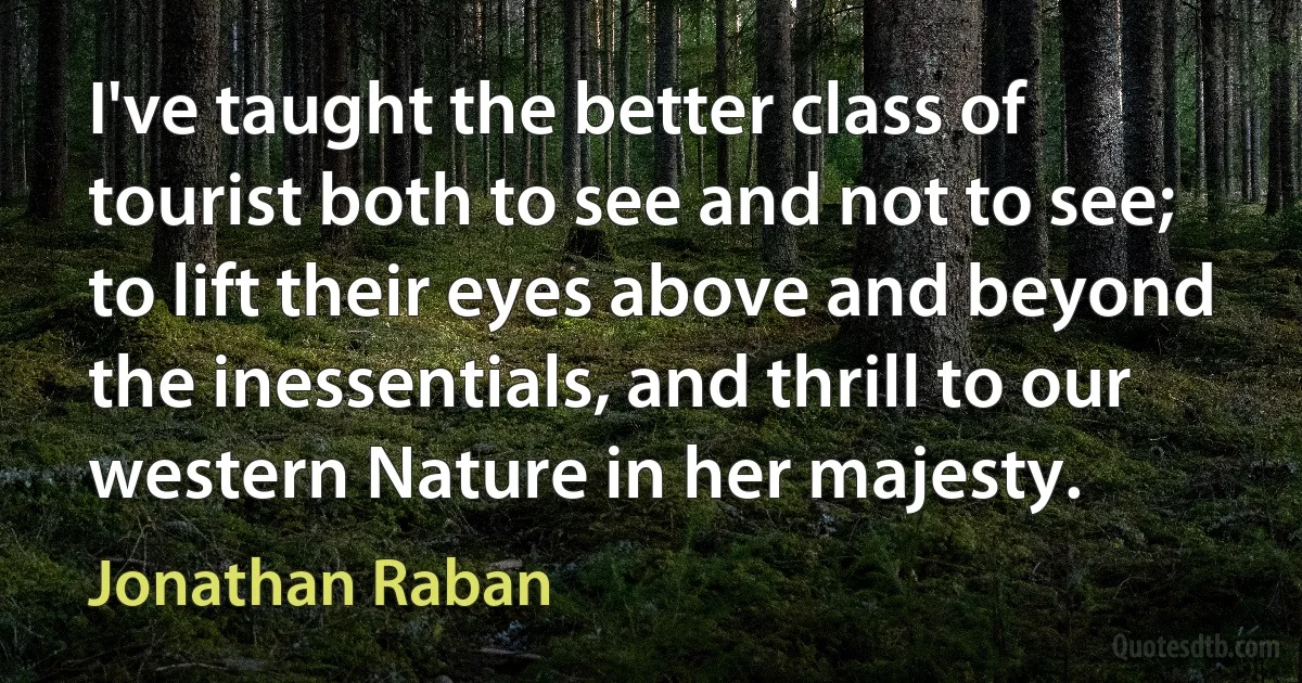 I've taught the better class of tourist both to see and not to see; to lift their eyes above and beyond the inessentials, and thrill to our western Nature in her majesty. (Jonathan Raban)