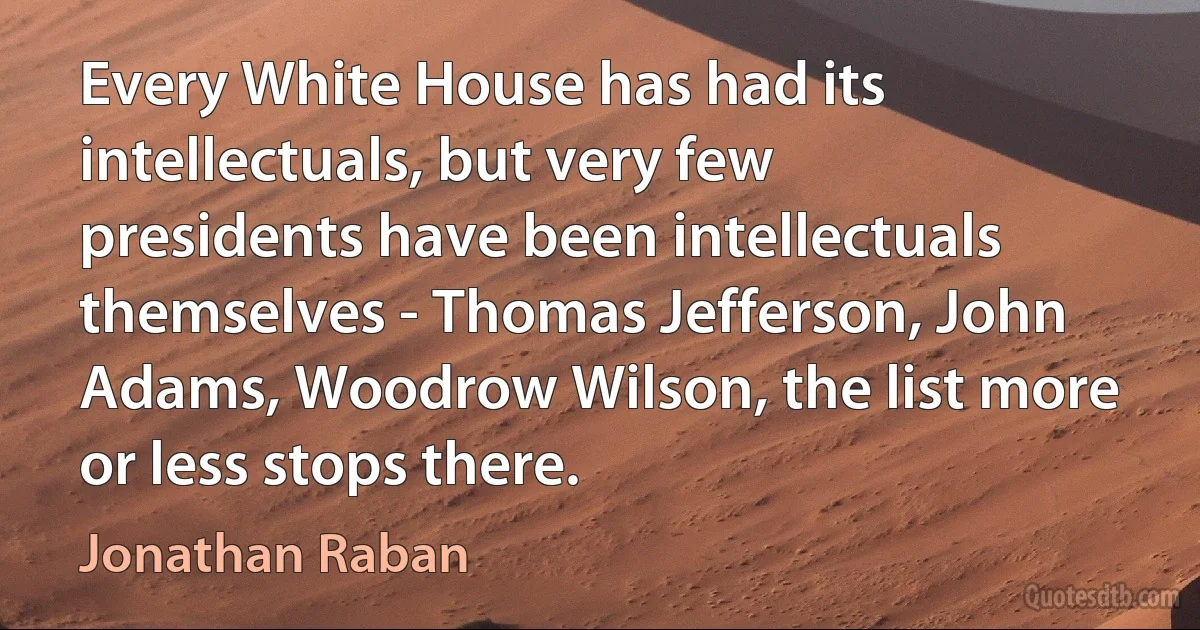 Every White House has had its intellectuals, but very few presidents have been intellectuals themselves - Thomas Jefferson, John Adams, Woodrow Wilson, the list more or less stops there. (Jonathan Raban)