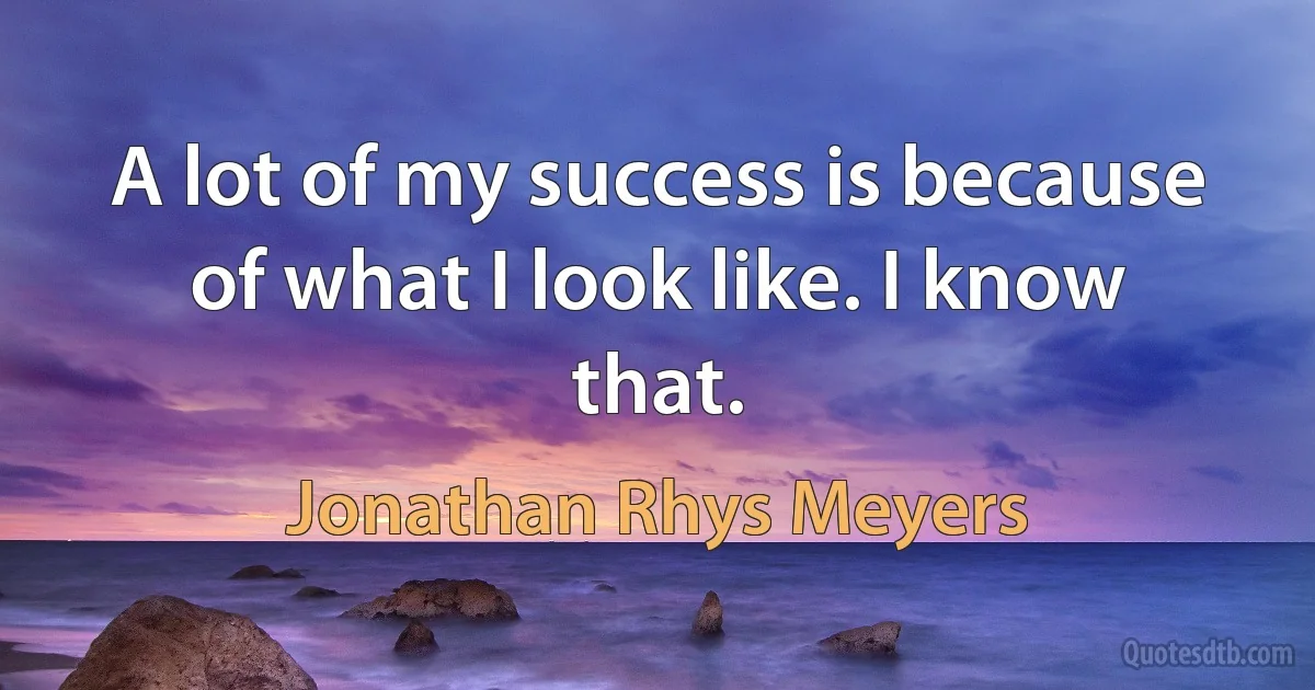 A lot of my success is because of what I look like. I know that. (Jonathan Rhys Meyers)