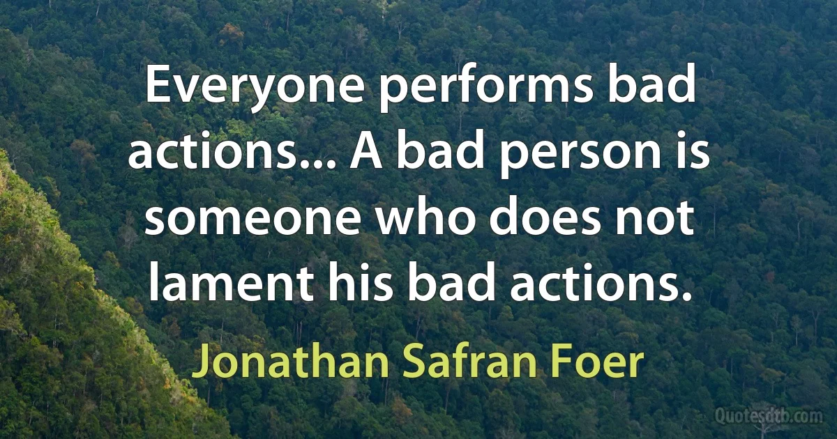 Everyone performs bad actions... A bad person is someone who does not lament his bad actions. (Jonathan Safran Foer)