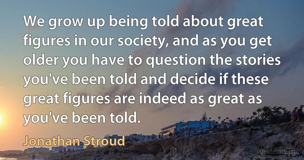 We grow up being told about great figures in our society, and as you get older you have to question the stories you've been told and decide if these great figures are indeed as great as you've been told. (Jonathan Stroud)