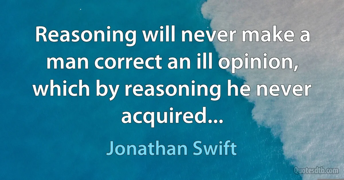 Reasoning will never make a man correct an ill opinion, which by reasoning he never acquired... (Jonathan Swift)