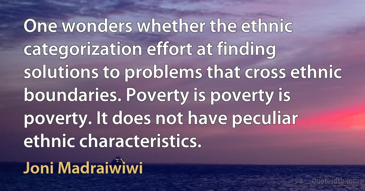 One wonders whether the ethnic categorization effort at finding solutions to problems that cross ethnic boundaries. Poverty is poverty is poverty. It does not have peculiar ethnic characteristics. (Joni Madraiwiwi)