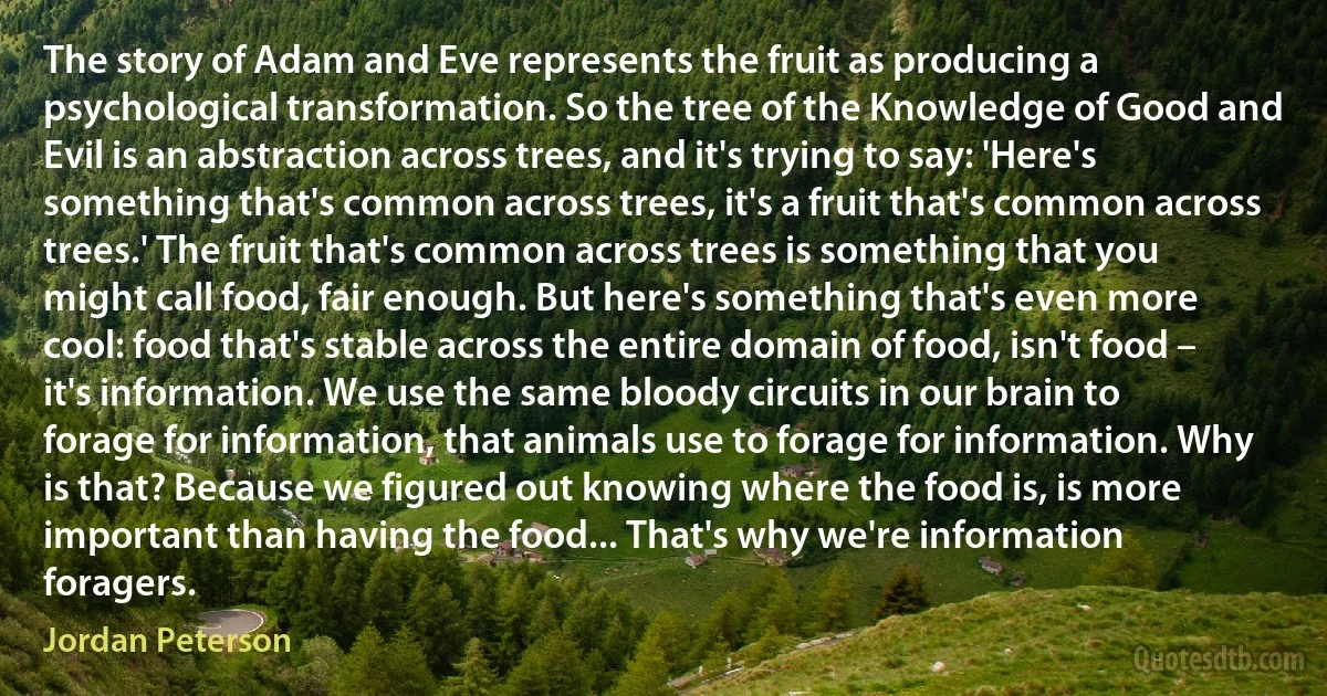 The story of Adam and Eve represents the fruit as producing a psychological transformation. So the tree of the Knowledge of Good and Evil is an abstraction across trees, and it's trying to say: 'Here's something that's common across trees, it's a fruit that's common across trees.' The fruit that's common across trees is something that you might call food, fair enough. But here's something that's even more cool: food that's stable across the entire domain of food, isn't food – it's information. We use the same bloody circuits in our brain to forage for information, that animals use to forage for information. Why is that? Because we figured out knowing where the food is, is more important than having the food... That's why we're information foragers. (Jordan Peterson)