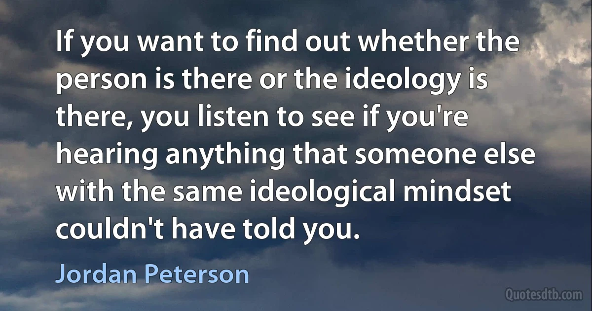 If you want to find out whether the person is there or the ideology is there, you listen to see if you're hearing anything that someone else with the same ideological mindset couldn't have told you. (Jordan Peterson)