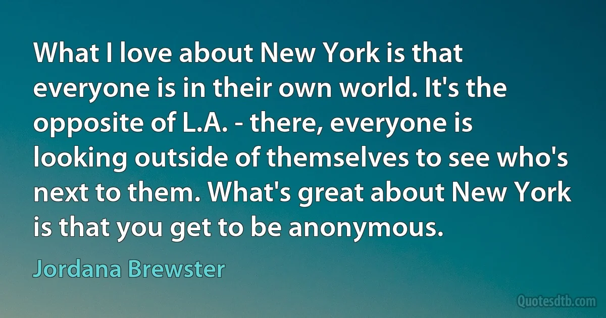 What I love about New York is that everyone is in their own world. It's the opposite of L.A. - there, everyone is looking outside of themselves to see who's next to them. What's great about New York is that you get to be anonymous. (Jordana Brewster)