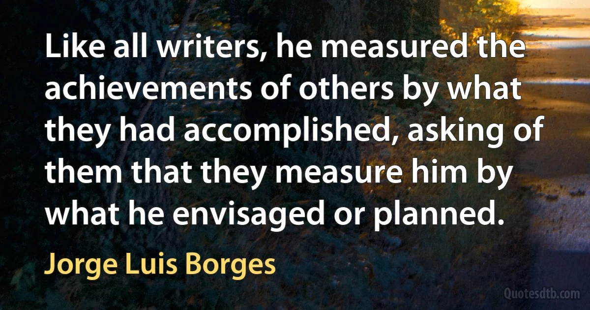 Like all writers, he measured the achievements of others by what they had accomplished, asking of them that they measure him by what he envisaged or planned. (Jorge Luis Borges)